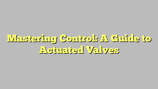 Mastering Control: A Guide to Actuated Valves - Wingdom